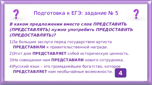 Подготовка к ЕГЭ: задание № 5 В каком предложении вместо слов ПРЕДСТАВИТЬ (ПРЕДСТАВЛЯТЬ) нужно употребить ПРЕДОСТАВИТЬ (ПРЕДОСТАВЛЯТЬ)? За большие заслуги перед государством артиста ПРЕДСТАВИЛИ к правительственной награде. Этот дом ПРЕДСТАВЛЯЕТ собой историческую ценность. На совещании нам ПРЕДСТАВИЛИ нового сотрудника. Русский язык – это громаднейшее богатство, которое ПРЕДСТАВЛЯЕТ нам необычайные возможности. 4 