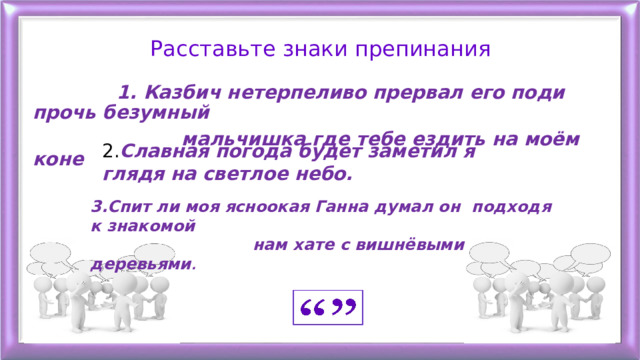 Расставьте знаки препинания  1. Казбич нетерпеливо прервал его поди прочь безумный  мальчишка где тебе ездить на моём коне    2. Славная погода будет заметил я глядя на светлое небо. 3.Спит ли моя ясноокая Ганна думал он подходя к знакомой  нам хате с вишнёвыми деревьями . 