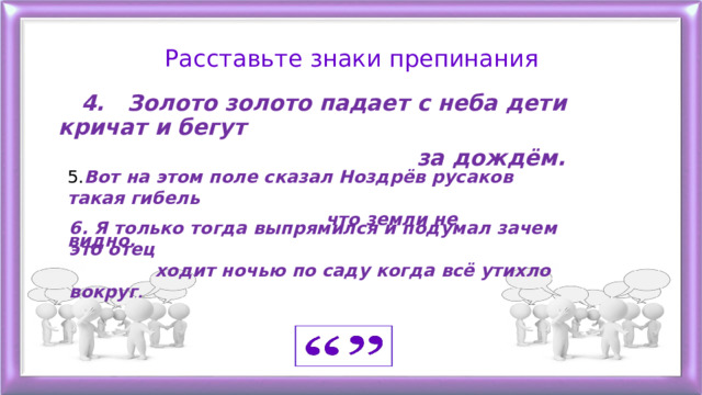 Расставьте знаки препинания  4. Золото золото падает с неба дети кричат и бегут  за дождём.   5. Вот на этом поле сказал Ноздрёв русаков такая гибель  что земли не видно.  6. Я только тогда выпрямился и подумал зачем это отец  ходит ночью по саду когда всё утихло вокруг . 