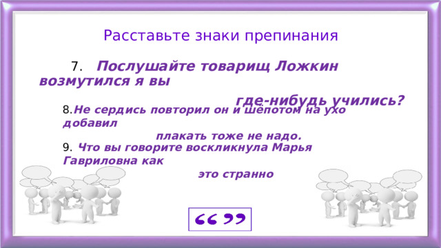 Расставьте знаки препинания  7. Послушайте товарищ Ложкин возмутился я вы  где-нибудь учились?   8. Не сердись повторил он и шёпотом на ухо добавил  плакать тоже не надо. 9. Что вы говорите воскликнула Марья Гавриловна как  это странно 