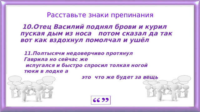 Расставьте знаки препинания  10.Отец Василий поднял брови и курил пуская дым из носа потом сказал да так вот как вздохнул помолчал и ушёл   11.Полтысячи недоверчиво протянул Гаврила но сейчас же  испугался и быстро спросил толкая ногой тюки в лодке а  это что же будет за вещь 