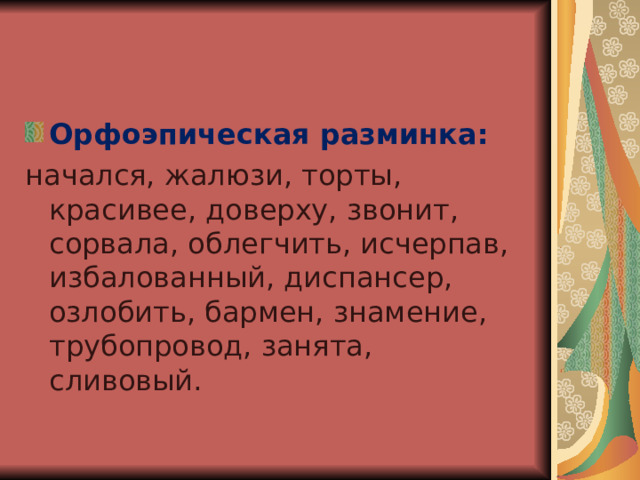 Орфоэпическая разминка: начался, жалюзи, торты, красивее, доверху, звонит, сорвала, облегчить, исчерпав, избалованный, диспансер, озлобить, бармен, знамение, трубопровод, занята, сливовый. 