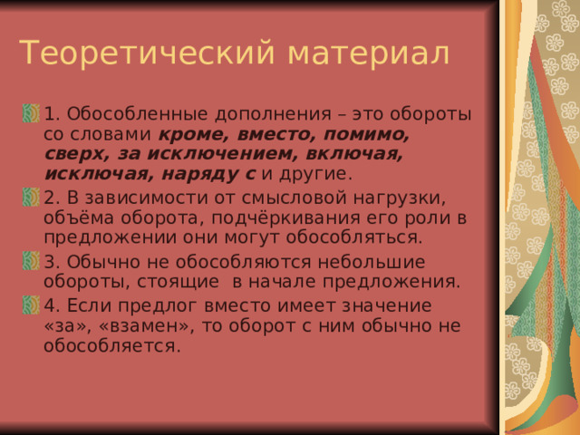 Теоретический материал 1. Обособленные дополнения – это обороты со словами кроме, вместо, помимо, сверх, за исключением, включая, исключая, наряду с и другие. 2. В зависимости от смысловой нагрузки, объёма оборота, подчёркивания его роли в предложении они могут обособляться. 3. Обычно не обособляются небольшие обороты, стоящие в начале предложения. 4. Если предлог вместо имеет значение «за», «взамен», то оборот с ним обычно не обособляется. 