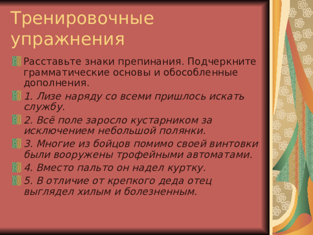 Тренировочные упражнения Расставьте знаки препинания. Подчеркните грамматические основы и обособленные дополнения. 1. Лизе наряду со всеми пришлось искать службу. 2. Всё поле заросло кустарником за исключением небольшой полянки. 3. Многие из бойцов помимо своей винтовки были вооружены трофейными автоматами. 4. Вместо пальто он надел куртку. 5. В отличие от крепкого деда отец выглядел хилым и болезненным. 