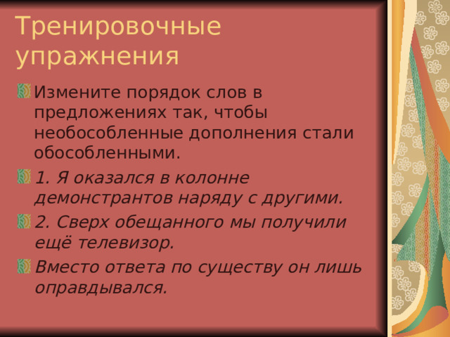 Тренировочные упражнения Измените порядок слов в предложениях так, чтобы необособленные дополнения стали обособленными. 1. Я оказался в колонне демонстрантов наряду с другими. 2. Сверх обещанного мы получили ещё телевизор. Вместо ответа по существу он лишь оправдывался. 