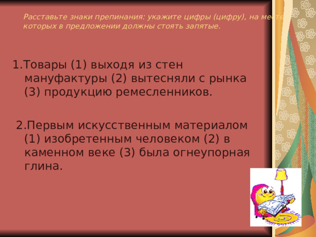 Расставьте знаки препинания: укажите цифры (цифру), на месте которых в предложении должны стоять запятые. 1.Товары (1) выходя из стен мануфактуры (2) вытесняли с рынка (3) продукцию ремесленников.  2.Первым искусственным материалом (1) изобретенным человеком (2) в каменном веке (3) была огнеупорная глина. 