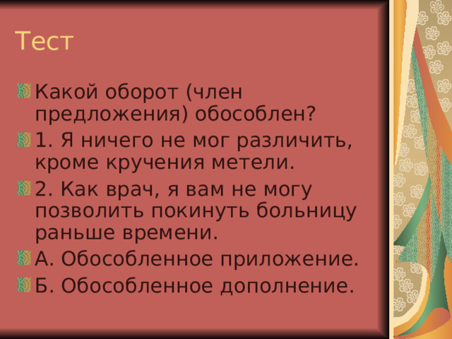 Тест Какой оборот (член предложения) обособлен? 1. Я ничего не мог различить, кроме кручения метели. 2. Как врач, я вам не могу позволить покинуть больницу раньше времени. А. Обособленное приложение. Б. Обособленное дополнение. 