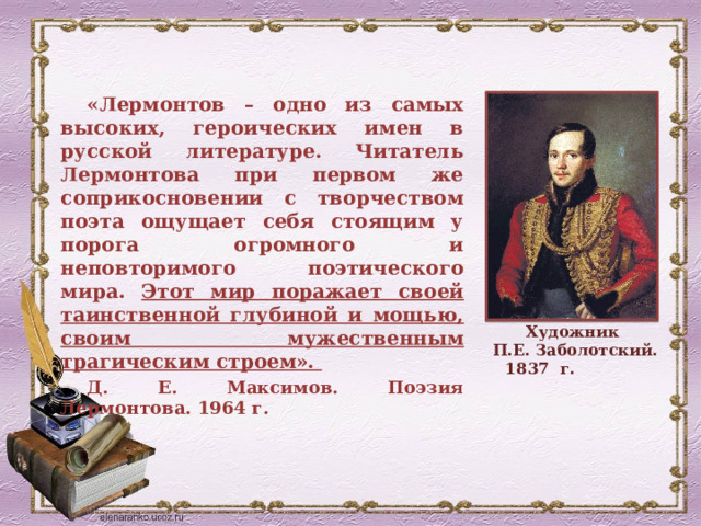 «Лермонтов – одно из самых высоких, героических имен в русской литературе. Читатель Лермонтова при первом же соприкосновении с творчеством поэта ощущает себя стоящим у порога огромного и неповторимого поэтического мира. Этот мир поражает своей таинственной глубиной и мощью, своим мужественным трагическим строем». Д. Е. Максимов. Поэзия Лермонтова. 1964 г. Художник П.Е. Заболотский. 1837 г. 