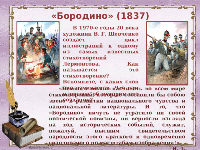 «Бородино» (1837) В 1970-е годы 20 века художник В. Г. Шевченко создает цикл иллюстраций к одному из самых известных стихотворений Лермонтова. Как называется это стихотворение? Вспомните, с каких слов оно начинается. Что вам известно об истории его создания? «Немного можно насчитать во всем мире стихотворений, которые составили бы собою звено в развитии национального чувства и национальной литературы. И то, что «Бородино» ничуть не утратило ни своей поэтической новизны, ни верности взгляда на ход исторических событий, служит, пожалуй, высшим свидетельством народности этого краткого и одновременно грандиозного по масштабам изображения!»   И. Л. Андроников  
