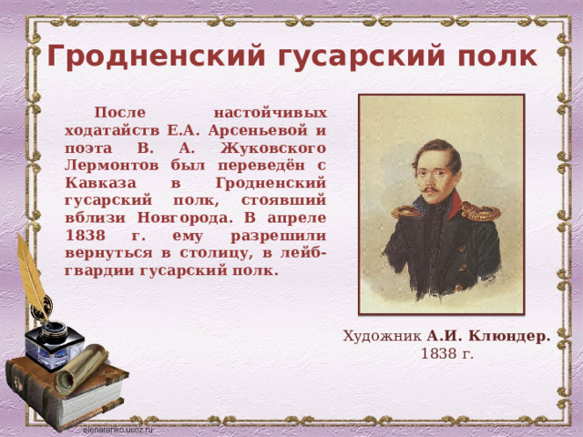 Гродненский гусарский полк После настойчивых ходатайств Е.А. Арсеньевой и поэта В. А. Жуковского Лермонтов был переведён с Кавказа в Гродненский гусарский полк, стоявший вблизи Новгорода. В апреле 1838 г. ему разрешили вернуться в столицу, в лейб-гвардии гусарский полк. Художник А.И. Клюндер. 1838 г. 