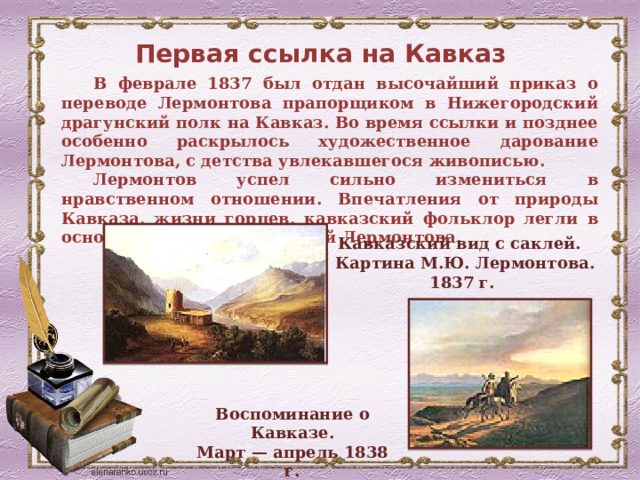 Первая ссылка на Кавказ В феврале 1837 был отдан высочайший приказ о переводе Лермонтова прапорщиком в Нижегородский драгунский полк на Кавказ. Во время ссылки и позднее особенно раскрылось художественное дарование Лермонтова, с детства увлекавшегося живописью. Лермонтов успел сильно измениться в нравственном отношении. Впечатления от природы Кавказа, жизни горцев, кавказский фольклор легли в основу многих произведений Лермонтова. Кавказский вид с саклей. Картина М.Ю. Лермонтова. 1837 г. Воспоминание о Кавказе. Март — апрель 1838 г. 