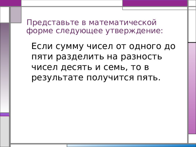 Представьте в математической форме следующее утверждение: Если сумму чисел от одного до пяти разделить на разность чисел десять и семь, то в результате получится пять. 