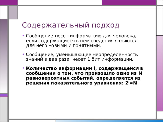 Содержательный подход Сообщение несет информацию для человека, если содержащиеся в нем сведения являются для него новыми и понятными. Сообщение, уменьшающее неопределенность знаний в два раза, несет 1 бит информации. Количество информации i, содержащейся в сообщении о том, что произошло одно из N равновероятных событий, определяется из решения показательного уравнения: 2 i =N 