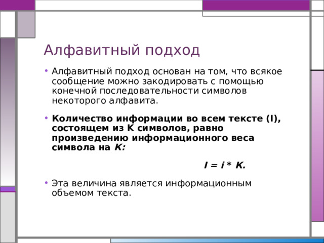 Алфавитный подход Алфавитный подход основан на том, что всякое сообщение можно закодировать с помощью конечной последовательности символов некоторого алфавита. Количество информации во всем тексте (I), состоящем из K символов, равно произведению информационного веса символа на К:  I = i  *  К. Эта величина является информационным объемом текста. 