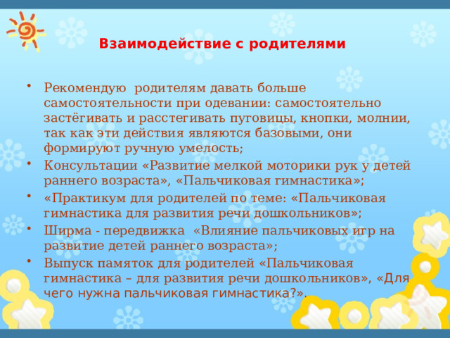 Взаимодействие с родителями   Рекомендую родителям давать больше самостоятельности при одевании: самостоятельно застёгивать и расстегивать пуговицы, кнопки, молнии, так как эти действия являются базовыми, они формируют ручную умелость; Консультации « Развитие мелкой моторики рук у детей раннего возраста » , « Пальчиковая гимнастика »; « Практикум для родителей по теме: « Пальчиковая гимнастика для развития речи дошкольников »; Ширма - передвижка «Влияние пальчиковых игр на развитие детей раннего возраста»; Выпуск памяток для родителей « Пальчиковая гимнастика – для развития речи дошкольников », «Для чего нужна пальчиковая гимнастика?». 