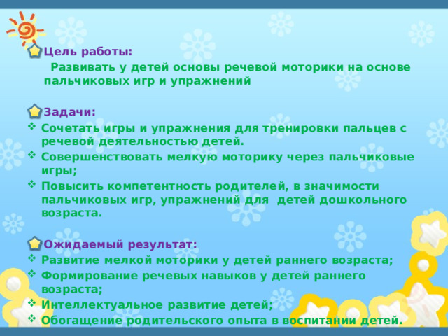 Цель работы:  Развивать у детей основы речевой моторики на основе пальчиковых игр и упражнений  Задачи: Сочетать игры и упражнения для тренировки пальцев с речевой деятельностью детей. Совершенствовать мелкую моторику через пальчиковые игры; Повысить компетентность родителей, в значимости пальчиковых игр, упражнений для детей дошкольного возраста.  Ожидаемый результат: Развитие мелкой моторики у детей раннего возраста; Формирование речевых навыков у детей раннего возраста; Интеллектуальное развитие детей; Обогащение родительского опыта в воспитании детей. 