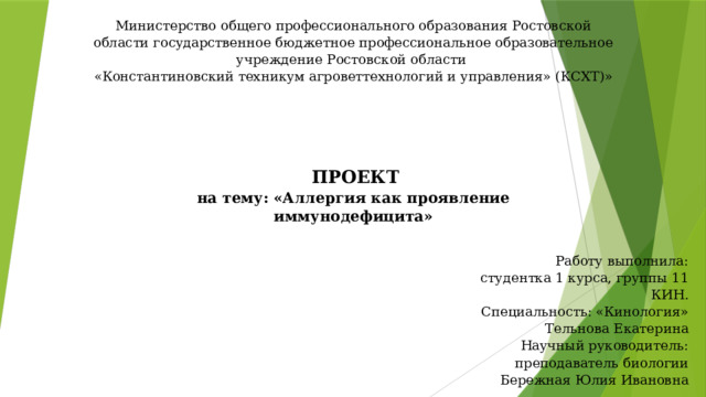 Министерство общего профессионального образования Ростовской области государственное бюджетное профессиональное образовательное учреждение Ростовской области  «Константиновский техникум агроветтехнологий и управления» (КСХТ)»   ПРОЕКТ  на тему: «Аллергия как проявление иммунодефицита» Работу выполнила: студентка 1 курса, группы 11 КИН.  Специальность: «Кинология»  Тельнова Екатерина  Научный руководитель:  преподаватель биологии  Бережная Юлия Ивановна 