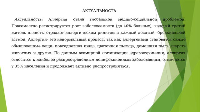 АКТУАЛЬНОСТЬ Актуальность: Аллергия стала глобальной медико-социальной проблемой. Повсеместно регистрируется рост заболеваемости (до 40% больных), каждый третий житель планеты страдает аллергическим ринитом и каждый десятый -бронхиальной астмой. Аллергия- это ненормальный процесс, так как аллергенами становятся самые обыкновенные вещи: повседневная пища, цветочная пыльца, домашняя пыль, шерсть животных и другое. По данным всемирной организации здравоохранения, аллергия относится к наиболее распространённым неинфекционным заболеваниям, отмечается у 35% населения и продолжает активно распространяться. 