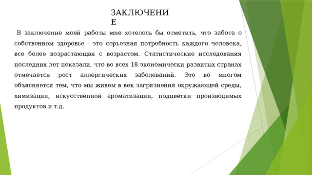 ЗАКЛЮЧЕНИЕ В заключение моей работы мне хотелось бы отметить, что забота о собственном здоровье - это серьезная потребность каждого человека, все более возрастающая с возрастом. Статистические исследования последних лет показали, что во всех 18 экономически развитых странах отмечается рост аллергических заболеваний. Это во многом объясняется тем, что мы живем в век загрязнения окружающей среды, химизации, искусственной ароматизации, подцветки производимых продуктов и т.д. 