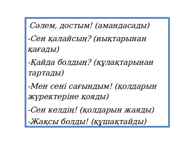 - Сәлем, достым! (амандасады) -Сен қалайсың? (иықтарынан қағады) -Қайда болдың? (құлақтарынан тартады) -Мен сені сағындым! (қолдарын жүректеріне қояды) -Сен келдің! (қолдарын жаяды) -Жақсы болды! (құшақтайды) 
