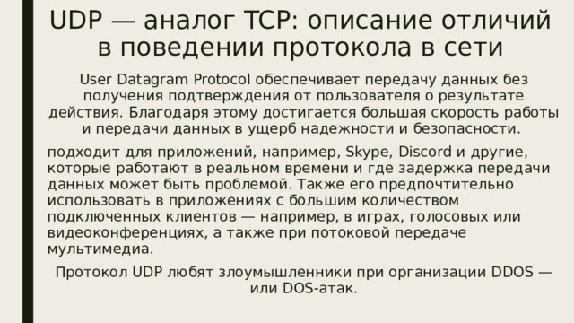 UDP — аналог TCP: описание отличий в поведении протокола в сети User Datagram Protocol обеспечивает передачу данных без получения подтверждения от пользователя о результате действия. Благодаря этому достигается большая скорость работы и передачи данных в ущерб надежности и безопасности. подходит для приложений, например, Skype, Discord и другие, которые работают в реальном времени и где задержка передачи данных может быть проблемой. Также его предпочтительно использовать в приложениях с большим количеством подключенных клиентов — например, в играх, голосовых или видеоконференциях, а также при потоковой передаче мультимедиа. Протокол UDP любят злоумышленники при организации DDOS — или DOS-атак. 