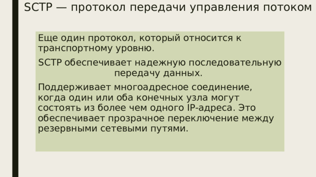 SCTP — протокол передачи управления потоком Еще один протокол, который относится к транспортному уровню. SCTP обеспечивает надежную последовательную передачу данных. Поддерживает многоадресное соединение, когда один или оба конечных узла могут состоять из более чем одного IP-адреса. Это обеспечивает прозрачное переключение между резервными сетевыми путями. 