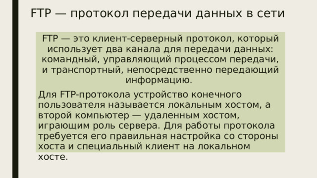 FTP — протокол передачи данных в сети FTP — это клиент-серверный протокол, который использует два канала для передачи данных: командный, управляющий процессом передачи, и транспортный, непосредственно передающий информацию. Для FTP-протокола устройство конечного пользователя называется локальным хостом, а второй компьютер — удаленным хостом, играющим роль сервера. Для работы протокола требуется его правильная настройка со стороны хоста и специальный клиент на локальном хосте. 