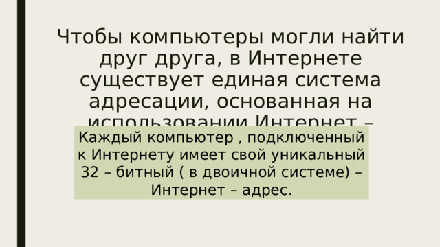 Чтобы компьютеры могли найти друг друга, в Интернете существует единая система адресации, основанная на использовании Интернет – адресов.   Каждый компьютер , подключенный к Интернету имеет свой уникальный 32 – битный ( в двоичной системе) – Интернет – адрес. 