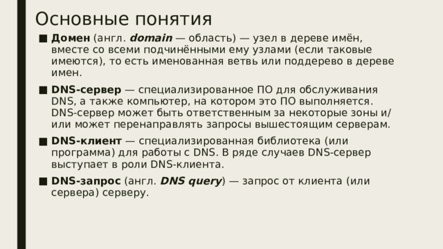 Основные понятия Домен  (англ.  domain  — область) — узел в дереве имён, вместе со всеми подчинёнными ему узлами (если таковые имеются), то есть именованная ветвь или поддерево в дереве имен. DNS-сервер  — специализированное ПО для обслуживания DNS, а также компьютер, на котором это ПО выполняется. DNS-сервер может быть ответственным за некоторые зоны и/или может перенаправлять запросы вышестоящим серверам. DNS-клиент  — специализированная библиотека (или программа) для работы с DNS. В ряде случаев DNS-сервер выступает в роли DNS-клиента. DNS-запрос  (англ.  DNS query ) — запрос от клиента (или сервера) серверу.  