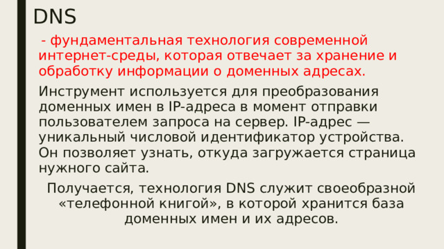 DNS  - фундаментальная технология современной интернет-среды, которая отвечает за хранение и обработку информации о доменных адресах. Инструмент используется для преобразования доменных имен в IP-адреса в момент отправки пользователем запроса на сервер. IP-адрес — уникальный числовой идентификатор устройства. Он позволяет узнать, откуда загружается страница нужного сайта. Получается, технология DNS служит своеобразной «телефонной книгой», в которой хранится база доменных имен и их адресов. 