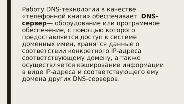 Работу DNS-технологии в качестве «телефонной книги» обеспечивает   DNS-сервер — оборудование или программное обеспечение, с помощью которого предоставляется доступ к системе доменных имен, хранятся данные о соответствии конкретного IP-адреса соответствующему домену, а также осуществляется кэширование информации в виде IP-адреса и соответствующего ему домена других DNS-серверов. 
