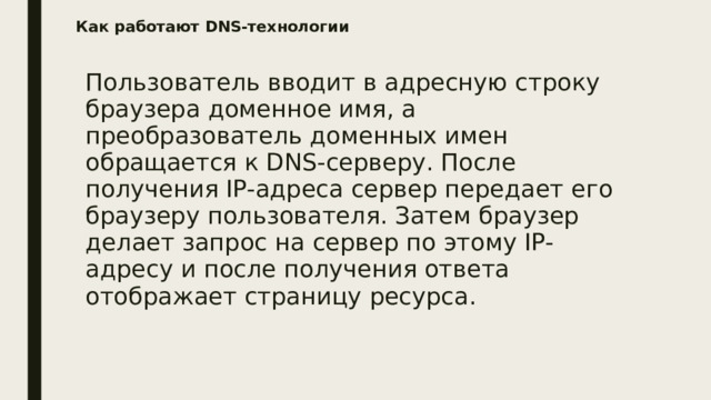 Как работают DNS-технологии   Пользователь вводит в адресную строку браузера доменное имя, а преобразователь доменных имен обращается к DNS-серверу. После получения IP-адреса сервер передает его браузеру пользователя. Затем браузер делает запрос на сервер по этому IP-адресу и после получения ответа отображает страницу ресурса. 
