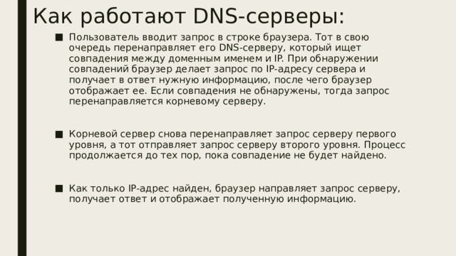 Как работают DNS-серверы: Пользователь вводит запрос в строке браузера. Тот в свою очередь перенаправляет его DNS-серверу, который ищет совпадения между доменным именем и IP. При обнаружении совпадений браузер делает запрос по IP-адресу сервера и получает в ответ нужную информацию, после чего браузер отображает ее. Если совпадения не обнаружены, тогда запрос перенаправляется корневому серверу. Корневой сервер снова перенаправляет запрос серверу первого уровня, а тот отправляет запрос серверу второго уровня. Процесс продолжается до тех пор, пока совпадение не будет найдено. Как только IP-адрес найден, браузер направляет запрос серверу, получает ответ и отображает полученную информацию. 