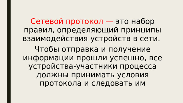 Сетевой протокол — это набор правил, определяющий принципы взаимодействия устройств в сети. Чтобы отправка и получение информации прошли успешно, все устройства-участники процесса должны принимать условия протокола и следовать им 