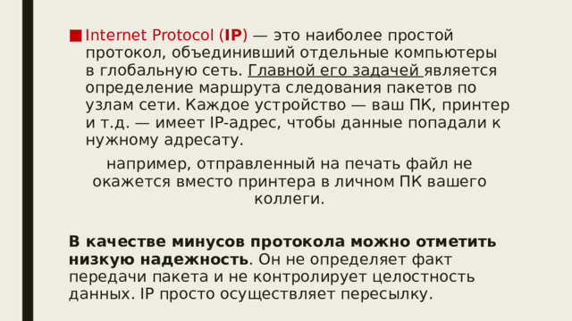 Internet Protocol ( IP ) — это наиболее простой протокол, объединивший отдельные компьютеры в глобальную сеть. Главной его задачей является определение маршрута следования пакетов по узлам сети. Каждое устройство — ваш ПК, принтер и т.д. — имеет IP-адрес, чтобы данные попадали к нужному адресату. например, отправленный на печать файл не окажется вместо принтера в личном ПК вашего коллеги. В качестве минусов протокола можно отметить низкую надежность . Он не определяет факт передачи пакета и не контролирует целостность данных. IP просто осуществляет пересылку. 