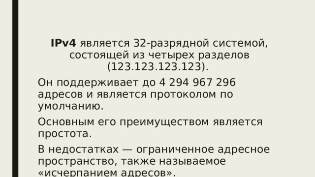 IPv4 является 32-разрядной системой, состоящей из четырех разделов (123.123.123.123). Он поддерживает до 4 294 967 296 адресов и является протоколом по умолчанию. Основным его преимуществом является простота. В недостатках — ограниченное адресное пространство, также называемое «исчерпанием адресов». 