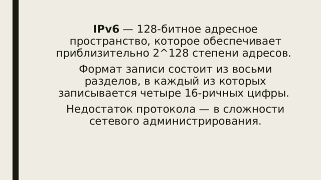 IPv6 — 128-битное адресное пространство, которое обеспечивает приблизительно 2^128 степени адресов. Формат записи состоит из восьми разделов, в каждый из которых записывается четыре 16-ричных цифры. Недостаток протокола — в сложности сетевого администрирования. 