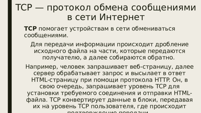 TCP — протокол обмена сообщениями в сети Интернет TCP помогает устройствам в сети обмениваться сообщениями. Для передачи информации происходит дробление исходного файла на части, которые передаются получателю, а далее собираются обратно. Например, человек запрашивает веб-страницу, далее сервер обрабатывает запрос и высылает в ответ HTML-страницу при помощи протокола HTTP. Он, в свою очередь, запрашивает уровень TCP для установки требуемого соединения и отправки HTML-файла. TCP конвертирует данные в блоки, передавая их на уровень TCP пользователя, где происходит подтверждение передачи. 
