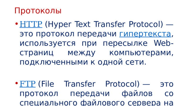 Протоколы HTTP  (Hyper Text Transfer Protocol) — это протокол передачи  гипертекста , используется при пересылке Web-страниц между компьютерами, подключенными к одной сети. FTP   (File Transfer Protocol) — это протокол передачи файлов со специального файлового сервера на компьютер пользователя. 