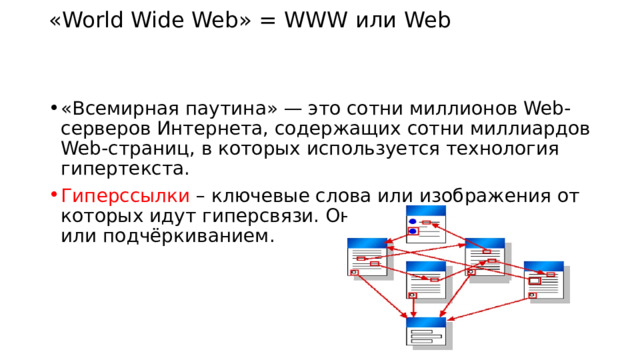 «World Wide Web» = WWW или Web   «Всемирная паутина» — это сотни миллионов Web-серверов Интернета, содержащих сотни миллиардов Web-страниц, в которых используется технология гипертекста. Гиперссылки – ключевые слова или изображения от которых идут гиперсвязи. Они выделяются цветом или подчёркиванием. 