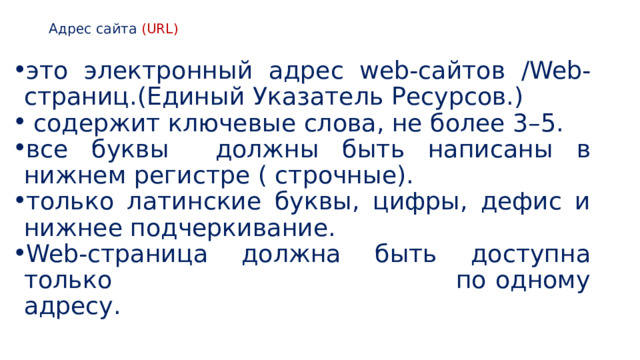 Адрес сайта (URL)   это электронный адрес web-сайтов /Web-страниц.(Единый Указатель Ресурсов.)  содержит ключевые слова, не более 3–5.  все буквы должны быть написаны в нижнем регистре ( строчные). только латинские буквы, цифры, дефис и нижнее подчеркивание. Web-страница должна быть доступна только по одному адресу. 