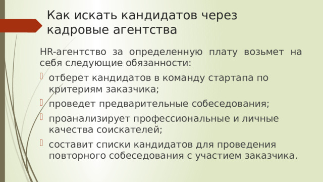 Как искать кандидатов через кадровые агентства HR-агентство за определенную плату возьмет на себя следующие обязанности: отберет кандидатов в команду стартапа по критериям заказчика; проведет предварительные собеседования; проанализирует профессиональные и личные качества соискателей; составит списки кандидатов для проведения повторного собеседования с участием заказчика. 