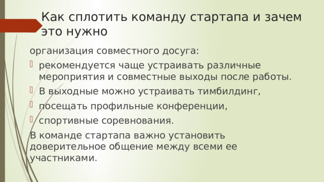 Как сплотить команду стартапа и зачем это нужно организация совместного досуга: рекомендуется чаще устраивать различные мероприятия и совместные выходы после работы. В выходные можно устраивать тимбилдинг, посещать профильные конференции, спортивные соревнования. В команде стартапа важно установить доверительное общение между всеми ее участниками. 