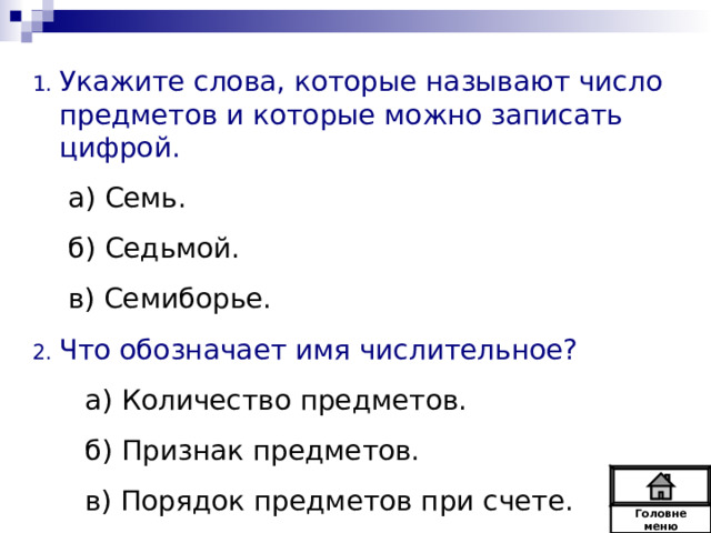 Укажите слова, которые называют число предметов и которые можно записать цифрой. а) Семь. б) Седьмой. в) Семиборье. а) Семь. б) Седьмой. в) Семиборье. Что обозначает имя числительное?  а) Количество предметов.  б) Признак предметов.  в) Порядок предметов при счете. Головне  меню 