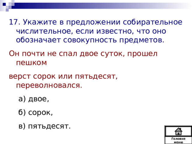 17. Укажите в предложении собирательное числительное, если известно, что оно обозначает совокупность предметов. Он почти не спал двое суток, прошел пешком верст сорок или пятьдесят, переволновался. а) двое, б) сорок, в) пятьдесят. а) двое, б) сорок, в) пятьдесят. Головне  меню 