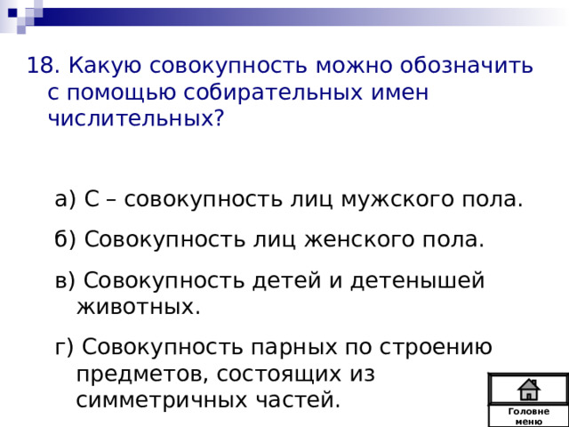 18. Какую совокупность можно обозначить с помощью собирательных имен числительных? а) С – совокупность лиц мужского пола. б) Совокупность лиц женского пола. в) Совокупность детей и детенышей животных. г) Совокупность парных по строению предметов, состоящих из симметричных частей. а) С – совокупность лиц мужского пола. б) Совокупность лиц женского пола. в) Совокупность детей и детенышей животных. г) Совокупность парных по строению предметов, состоящих из симметричных частей. Головне  меню 