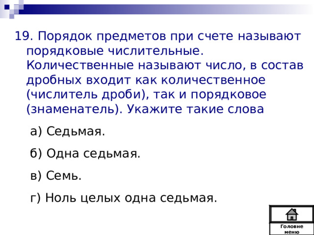 19. Порядок предметов при счете называют порядковые числительные. Количественные называют число, в состав дробных входит как количественное (числитель дроби), так и порядковое (знаменатель). Укажите такие слова а) Седьмая. б) Одна седьмая. в) Семь. г) Ноль целых одна седьмая. а) Седьмая. б) Одна седьмая. в) Семь. г) Ноль целых одна седьмая. Головне  меню 