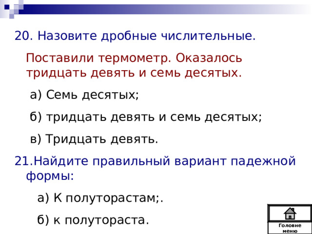 20. Назовите дробные числительные.  Поставили термометр. Оказалось тридцать девять и семь десятых. а) Семь десятых; б) тридцать девять и семь десятых; в) Тридцать девять. а) Семь десятых; б) тридцать девять и семь десятых; в) Тридцать девять. 21.Найдите правильный вариант падежной формы:  а) К полуторастам;.  б) к полутораста. Головне  меню 