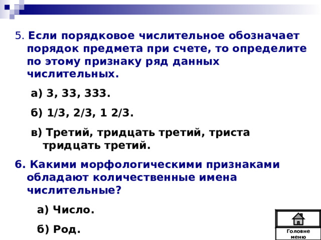 5. Если порядковое числительное обозначает порядок предмета при счете, то определите по этому признаку ряд данных числительных. а) 3, 33, 333. б) 1/3, 2/3, 1 2/3. в) Третий, тридцать третий, триста тридцать третий. а) 3, 33, 333. б) 1/3, 2/3, 1 2/3. в) Третий, тридцать третий, триста тридцать третий. 6. Какими морфологическими признаками обладают количественные имена числительные?  а) Число.  б) Род.  в) Падеж.  Головне  меню 