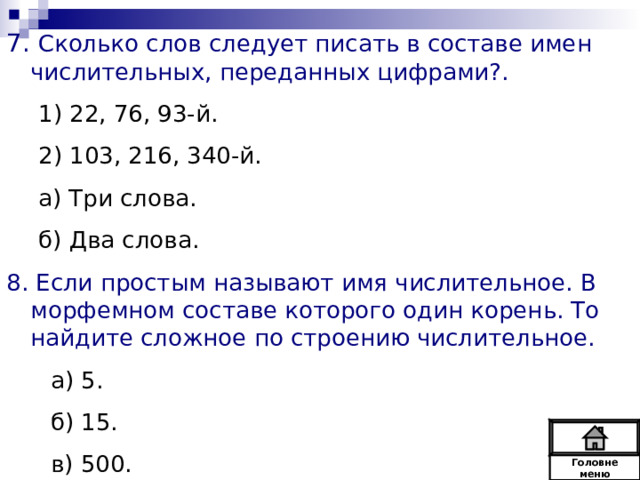 7. Сколько слов следует писать в составе имен числительных, переданных цифрами?. 1) 22, 76, 93-й. 2) 103, 216, 340-й. а) Три слова. б) Два слова. 1) 22, 76, 93-й. 2) 103, 216, 340-й. а) Три слова. б) Два слова. 8. Если простым называют имя числительное. В морфемном составе которого один корень. То найдите сложное по строению числительное.  а) 5.  б) 15.  в) 500. Головне  меню 